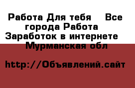 Работа Для тебя  - Все города Работа » Заработок в интернете   . Мурманская обл.